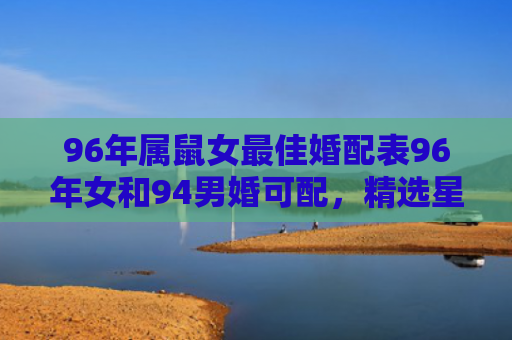 96年属鼠女最佳婚配表96年女和94男婚可配，精选星座解释