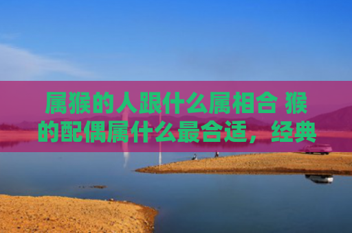 属猴的人跟什么属相合 猴的配偶属什么最合适，经典解答星座知识