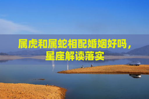 属虎和属蛇相配婚姻好吗，星座解读落实