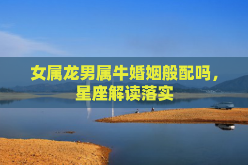 女属龙男属牛婚姻般配吗，星座解读落实