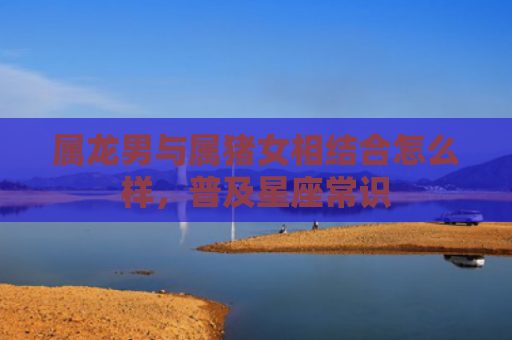 属龙男与属猪女相结合怎么样，普及星座常识