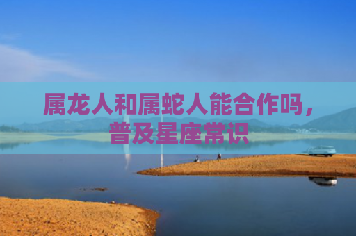 属龙人和属蛇人能合作吗，普及星座常识