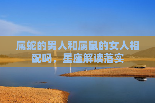 属蛇的男人和属鼠的女人相配吗，星座解读落实