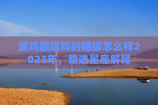 属鸡跟属鸡的姻缘怎么样2023年，精选星座解释