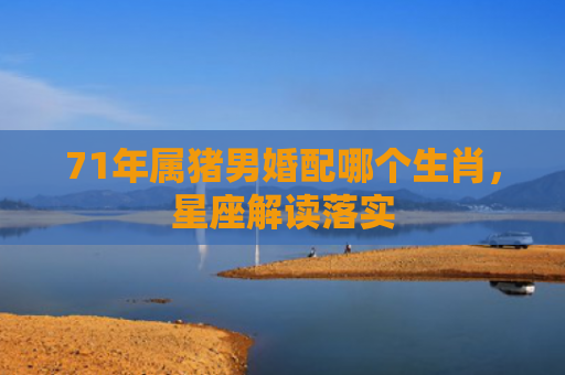 71年属猪男婚配哪个生肖，星座解读落实