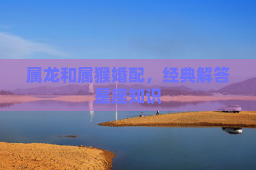 属龙和属猴婚配，经典解答星座知识