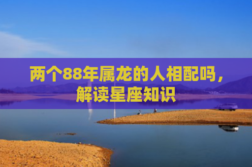 两个88年属龙的人相配吗，解读星座知识