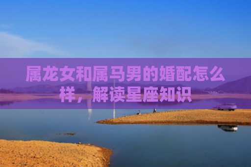 属龙女和属马男的婚配怎么样，解读星座知识