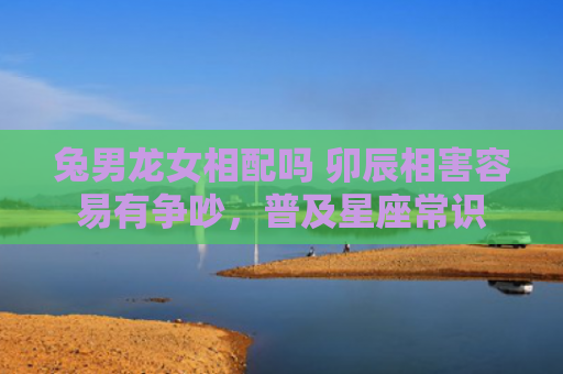 兔男龙女相配吗 卯辰相害容易有争吵，普及星座常识