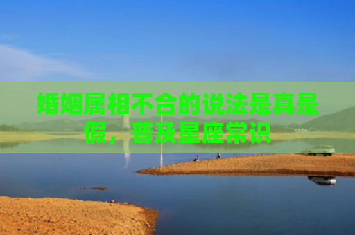 婚姻属相不合的说法是真是假，普及星座常识