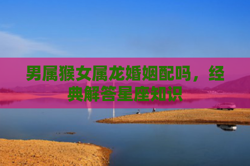 男属猴女属龙婚姻配吗，经典解答星座知识
