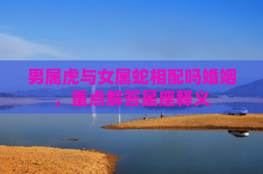 男属虎与女属蛇相配吗婚姻，重点解答星座释义