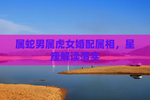 属蛇男属虎女婚配属相，星座解读落实