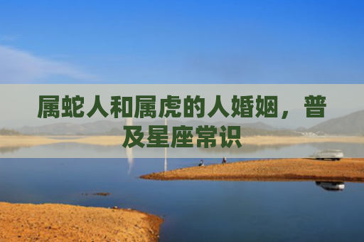 属蛇人和属虎的人婚姻，普及星座常识