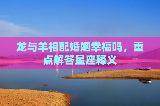 龙与羊相配婚姻幸福吗，重点解答星座释义