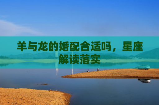 羊与龙的婚配合适吗，星座解读落实