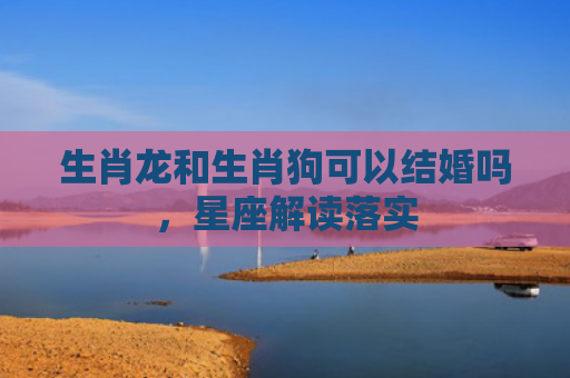 生肖龙和生肖狗可以结婚吗，星座解读落实