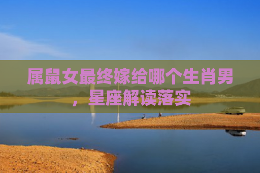属鼠女最终嫁给哪个生肖男，星座解读落实