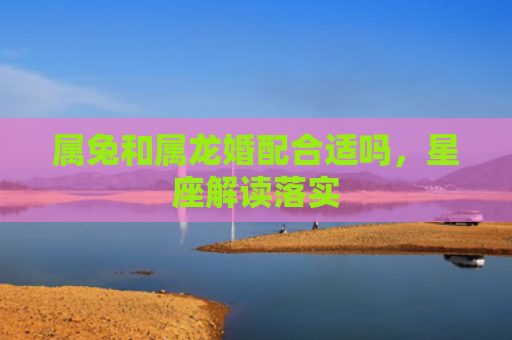 属兔和属龙婚配合适吗，星座解读落实