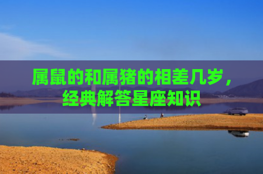 属鼠的和属猪的相差几岁，经典解答星座知识