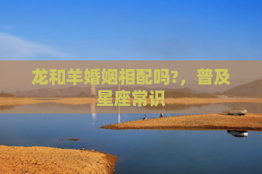 龙和羊婚姻相配吗?，普及星座常识