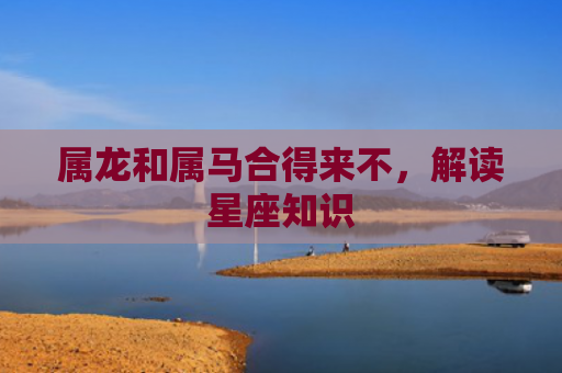 属龙和属马合得来不，解读星座知识
