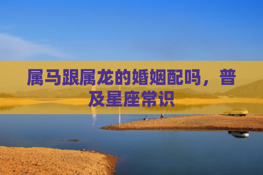 属马跟属龙的婚姻配吗，普及星座常识