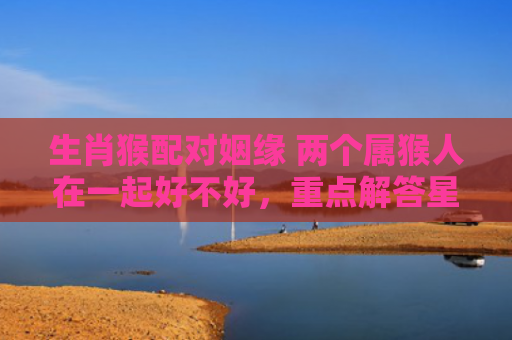 生肖猴配对姻缘 两个属猴人在一起好不好，重点解答星座释义