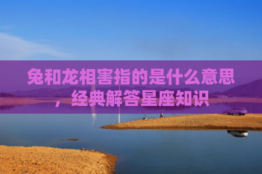 兔和龙相害指的是什么意思，经典解答星座知识