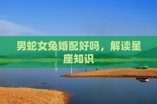 男蛇女兔婚配好吗，解读星座知识