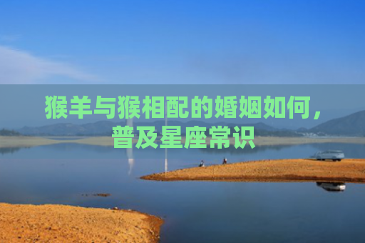 猴羊与猴相配的婚姻如何，普及星座常识