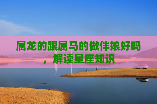 属龙的跟属马的做伴娘好吗，解读星座知识