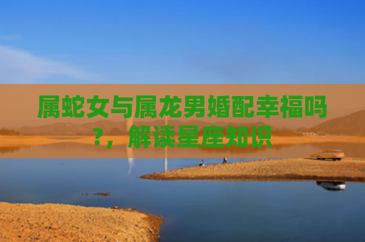 属蛇女与属龙男婚配幸福吗?，解读星座知识