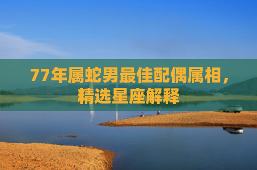 77年属蛇男最佳配偶属相，精选星座解释