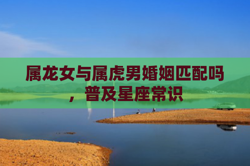 属龙女与属虎男婚姻匹配吗，普及星座常识