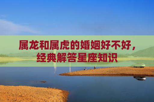 属龙和属虎的婚姻好不好，经典解答星座知识