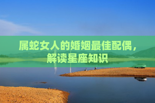 属蛇女人的婚姻最佳配偶，解读星座知识