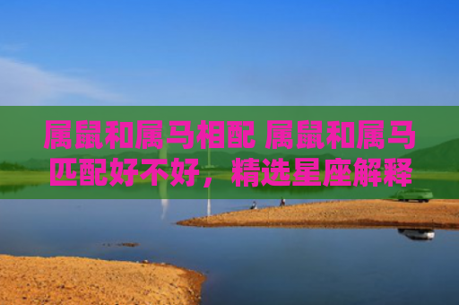 属鼠和属马相配 属鼠和属马匹配好不好，精选星座解释
