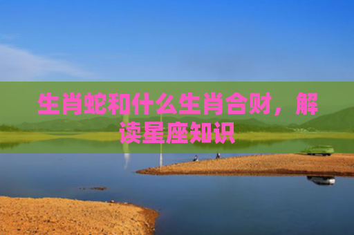 生肖蛇和什么生肖合财，解读星座知识