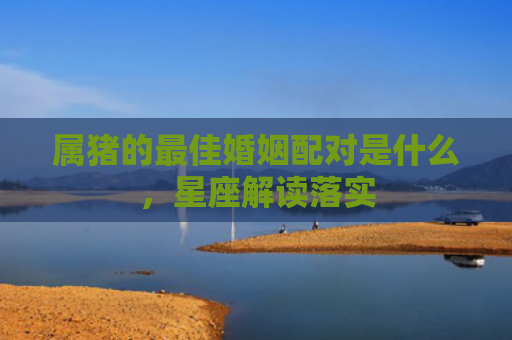 属猪的最佳婚姻配对是什么，星座解读落实