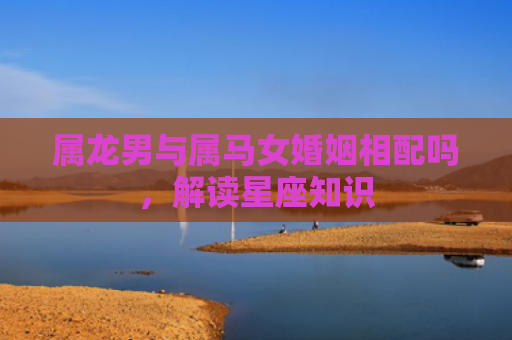 属龙男与属马女婚姻相配吗，解读星座知识