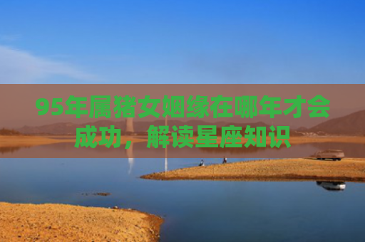 95年属猪女姻缘在哪年才会成功，解读星座知识
