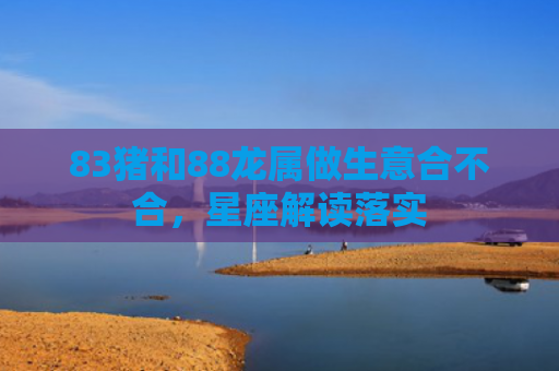83猪和88龙属做生意合不合，星座解读落实