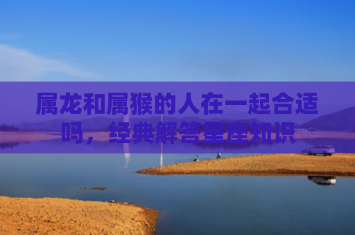属龙和属猴的人在一起合适吗，经典解答星座知识