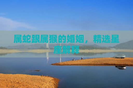 属蛇跟属猴的婚姻，精选星座解释