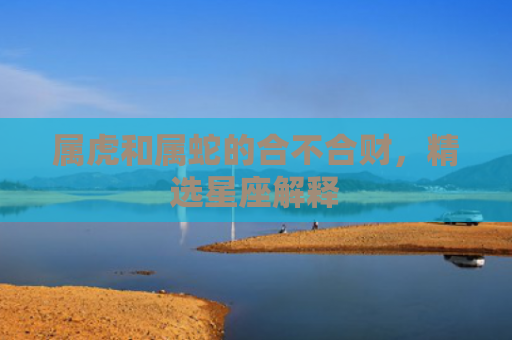 属虎和属蛇的合不合财，精选星座解释