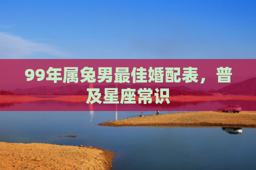 99年属兔男最佳婚配表，普及星座常识