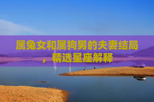 属兔女和属狗男的夫妻结局，精选星座解释