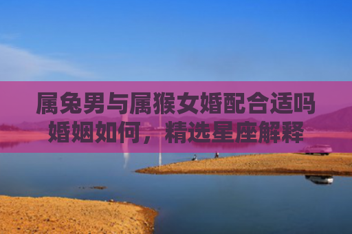 属兔男与属猴女婚配合适吗婚姻如何，精选星座解释