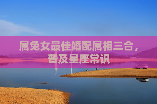 属兔女最佳婚配属相三合，普及星座常识